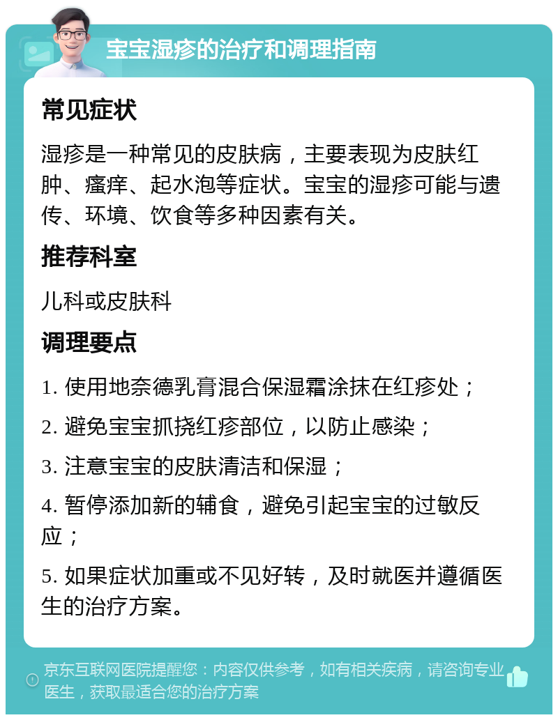 宝宝湿疹的治疗和调理指南 常见症状 湿疹是一种常见的皮肤病，主要表现为皮肤红肿、瘙痒、起水泡等症状。宝宝的湿疹可能与遗传、环境、饮食等多种因素有关。 推荐科室 儿科或皮肤科 调理要点 1. 使用地奈德乳膏混合保湿霜涂抹在红疹处； 2. 避免宝宝抓挠红疹部位，以防止感染； 3. 注意宝宝的皮肤清洁和保湿； 4. 暂停添加新的辅食，避免引起宝宝的过敏反应； 5. 如果症状加重或不见好转，及时就医并遵循医生的治疗方案。