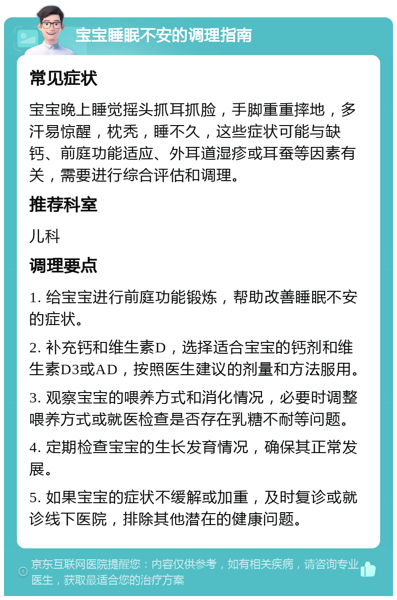 宝宝睡眠不安的调理指南 常见症状 宝宝晚上睡觉摇头抓耳抓脸，手脚重重摔地，多汗易惊醒，枕秃，睡不久，这些症状可能与缺钙、前庭功能适应、外耳道湿疹或耳蚕等因素有关，需要进行综合评估和调理。 推荐科室 儿科 调理要点 1. 给宝宝进行前庭功能锻炼，帮助改善睡眠不安的症状。 2. 补充钙和维生素D，选择适合宝宝的钙剂和维生素D3或AD，按照医生建议的剂量和方法服用。 3. 观察宝宝的喂养方式和消化情况，必要时调整喂养方式或就医检查是否存在乳糖不耐等问题。 4. 定期检查宝宝的生长发育情况，确保其正常发展。 5. 如果宝宝的症状不缓解或加重，及时复诊或就诊线下医院，排除其他潜在的健康问题。