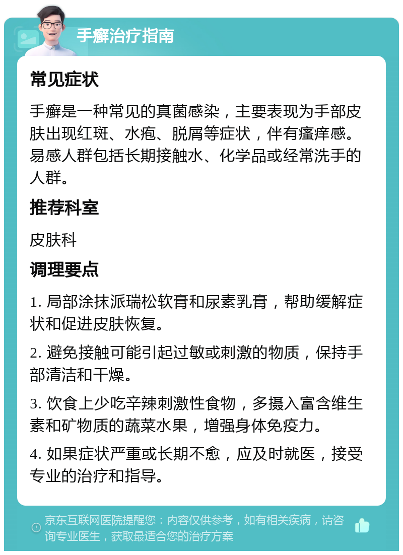 手癣治疗指南 常见症状 手癣是一种常见的真菌感染，主要表现为手部皮肤出现红斑、水疱、脱屑等症状，伴有瘙痒感。易感人群包括长期接触水、化学品或经常洗手的人群。 推荐科室 皮肤科 调理要点 1. 局部涂抹派瑞松软膏和尿素乳膏，帮助缓解症状和促进皮肤恢复。 2. 避免接触可能引起过敏或刺激的物质，保持手部清洁和干燥。 3. 饮食上少吃辛辣刺激性食物，多摄入富含维生素和矿物质的蔬菜水果，增强身体免疫力。 4. 如果症状严重或长期不愈，应及时就医，接受专业的治疗和指导。