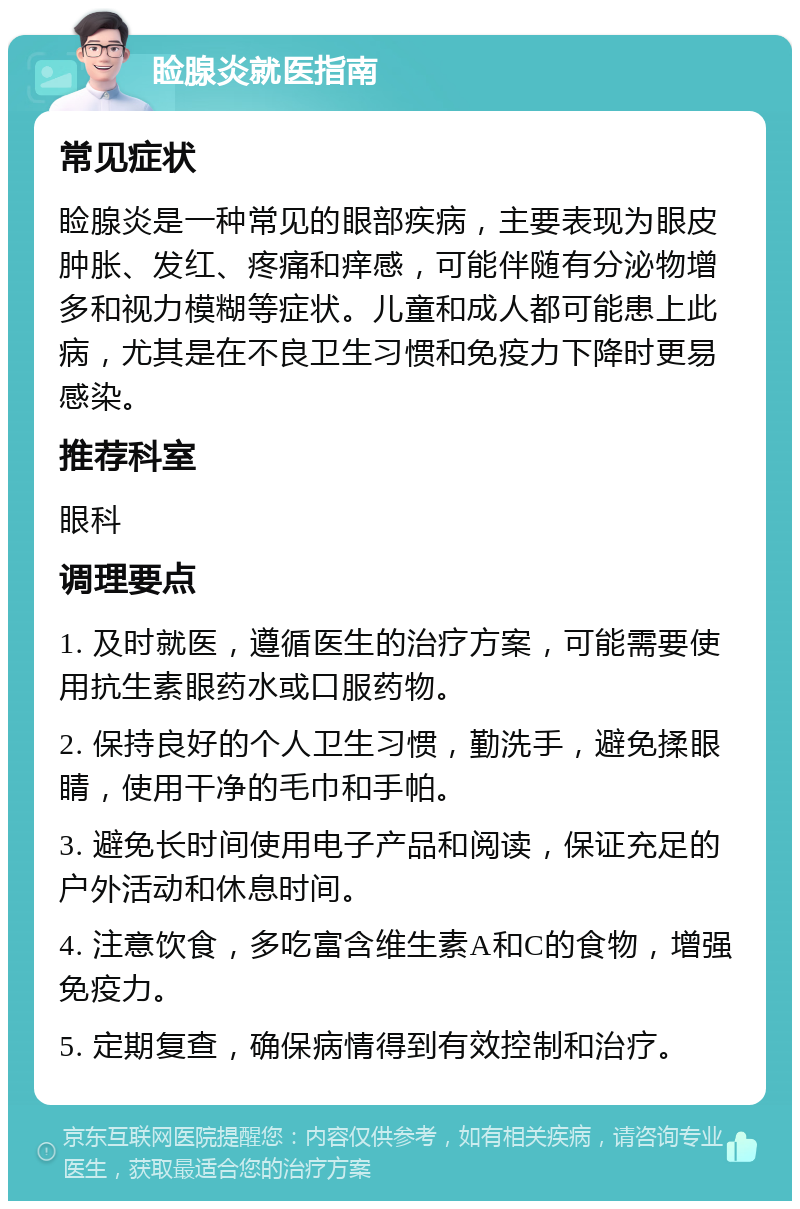 睑腺炎就医指南 常见症状 睑腺炎是一种常见的眼部疾病，主要表现为眼皮肿胀、发红、疼痛和痒感，可能伴随有分泌物增多和视力模糊等症状。儿童和成人都可能患上此病，尤其是在不良卫生习惯和免疫力下降时更易感染。 推荐科室 眼科 调理要点 1. 及时就医，遵循医生的治疗方案，可能需要使用抗生素眼药水或口服药物。 2. 保持良好的个人卫生习惯，勤洗手，避免揉眼睛，使用干净的毛巾和手帕。 3. 避免长时间使用电子产品和阅读，保证充足的户外活动和休息时间。 4. 注意饮食，多吃富含维生素A和C的食物，增强免疫力。 5. 定期复查，确保病情得到有效控制和治疗。