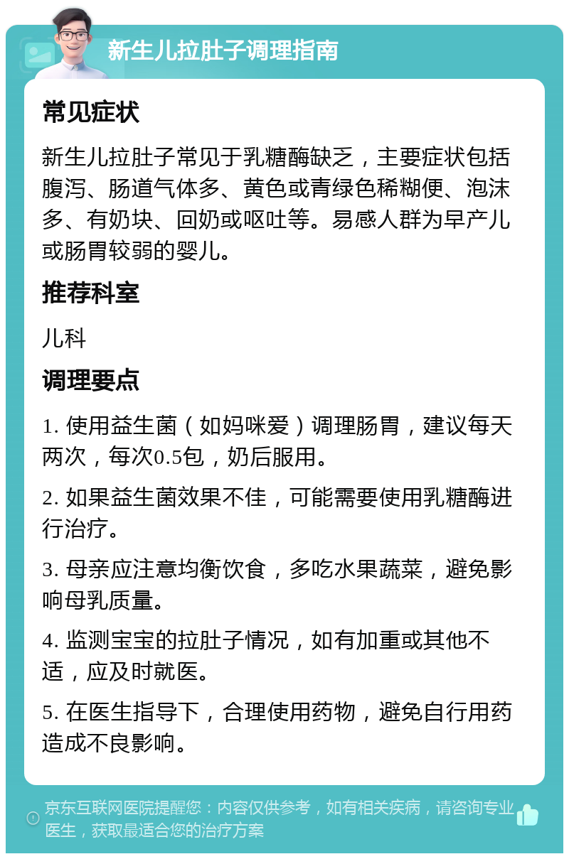 新生儿拉肚子调理指南 常见症状 新生儿拉肚子常见于乳糖酶缺乏，主要症状包括腹泻、肠道气体多、黄色或青绿色稀糊便、泡沫多、有奶块、回奶或呕吐等。易感人群为早产儿或肠胃较弱的婴儿。 推荐科室 儿科 调理要点 1. 使用益生菌（如妈咪爱）调理肠胃，建议每天两次，每次0.5包，奶后服用。 2. 如果益生菌效果不佳，可能需要使用乳糖酶进行治疗。 3. 母亲应注意均衡饮食，多吃水果蔬菜，避免影响母乳质量。 4. 监测宝宝的拉肚子情况，如有加重或其他不适，应及时就医。 5. 在医生指导下，合理使用药物，避免自行用药造成不良影响。