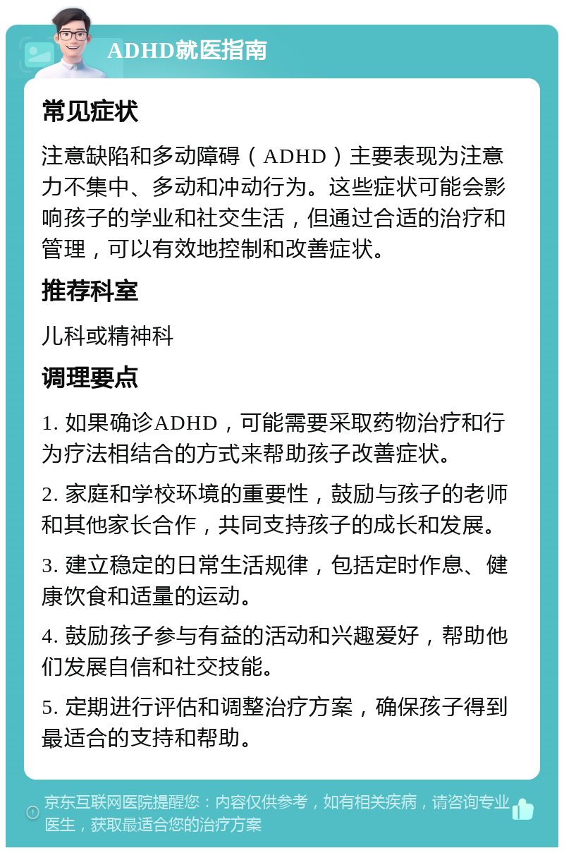 ADHD就医指南 常见症状 注意缺陷和多动障碍（ADHD）主要表现为注意力不集中、多动和冲动行为。这些症状可能会影响孩子的学业和社交生活，但通过合适的治疗和管理，可以有效地控制和改善症状。 推荐科室 儿科或精神科 调理要点 1. 如果确诊ADHD，可能需要采取药物治疗和行为疗法相结合的方式来帮助孩子改善症状。 2. 家庭和学校环境的重要性，鼓励与孩子的老师和其他家长合作，共同支持孩子的成长和发展。 3. 建立稳定的日常生活规律，包括定时作息、健康饮食和适量的运动。 4. 鼓励孩子参与有益的活动和兴趣爱好，帮助他们发展自信和社交技能。 5. 定期进行评估和调整治疗方案，确保孩子得到最适合的支持和帮助。