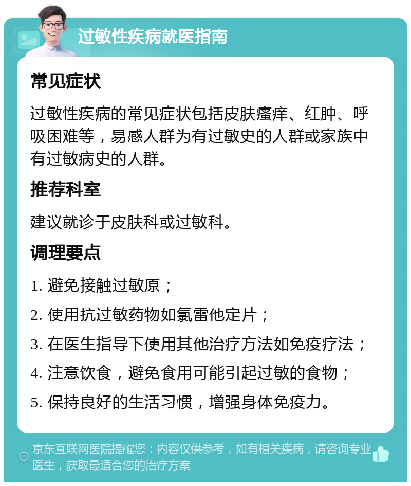 过敏性疾病就医指南 常见症状 过敏性疾病的常见症状包括皮肤瘙痒、红肿、呼吸困难等，易感人群为有过敏史的人群或家族中有过敏病史的人群。 推荐科室 建议就诊于皮肤科或过敏科。 调理要点 1. 避免接触过敏原； 2. 使用抗过敏药物如氯雷他定片； 3. 在医生指导下使用其他治疗方法如免疫疗法； 4. 注意饮食，避免食用可能引起过敏的食物； 5. 保持良好的生活习惯，增强身体免疫力。