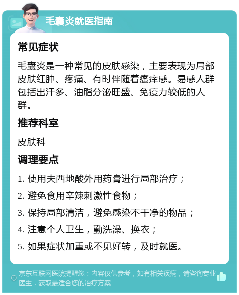 毛囊炎就医指南 常见症状 毛囊炎是一种常见的皮肤感染，主要表现为局部皮肤红肿、疼痛、有时伴随着瘙痒感。易感人群包括出汗多、油脂分泌旺盛、免疫力较低的人群。 推荐科室 皮肤科 调理要点 1. 使用夫西地酸外用药膏进行局部治疗； 2. 避免食用辛辣刺激性食物； 3. 保持局部清洁，避免感染不干净的物品； 4. 注意个人卫生，勤洗澡、换衣； 5. 如果症状加重或不见好转，及时就医。