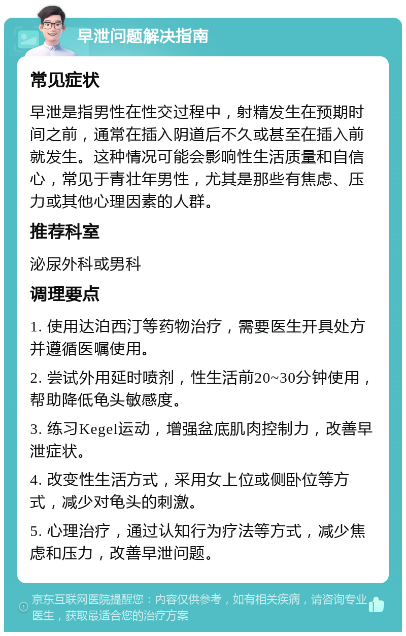 早泄问题解决指南 常见症状 早泄是指男性在性交过程中，射精发生在预期时间之前，通常在插入阴道后不久或甚至在插入前就发生。这种情况可能会影响性生活质量和自信心，常见于青壮年男性，尤其是那些有焦虑、压力或其他心理因素的人群。 推荐科室 泌尿外科或男科 调理要点 1. 使用达泊西汀等药物治疗，需要医生开具处方并遵循医嘱使用。 2. 尝试外用延时喷剂，性生活前20~30分钟使用，帮助降低龟头敏感度。 3. 练习Kegel运动，增强盆底肌肉控制力，改善早泄症状。 4. 改变性生活方式，采用女上位或侧卧位等方式，减少对龟头的刺激。 5. 心理治疗，通过认知行为疗法等方式，减少焦虑和压力，改善早泄问题。