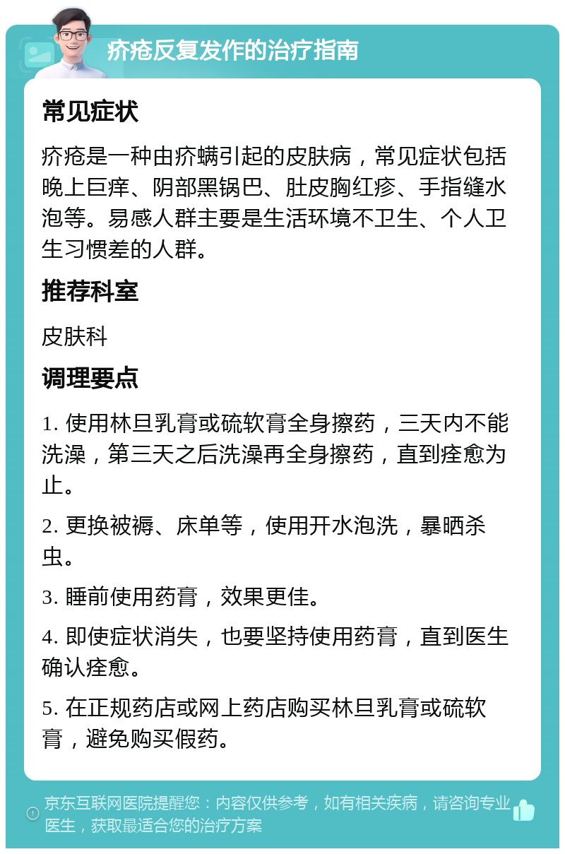 疥疮反复发作的治疗指南 常见症状 疥疮是一种由疥螨引起的皮肤病，常见症状包括晚上巨痒、阴部黑锅巴、肚皮胸红疹、手指缝水泡等。易感人群主要是生活环境不卫生、个人卫生习惯差的人群。 推荐科室 皮肤科 调理要点 1. 使用林旦乳膏或硫软膏全身擦药，三天内不能洗澡，第三天之后洗澡再全身擦药，直到痊愈为止。 2. 更换被褥、床单等，使用开水泡洗，暴晒杀虫。 3. 睡前使用药膏，效果更佳。 4. 即使症状消失，也要坚持使用药膏，直到医生确认痊愈。 5. 在正规药店或网上药店购买林旦乳膏或硫软膏，避免购买假药。