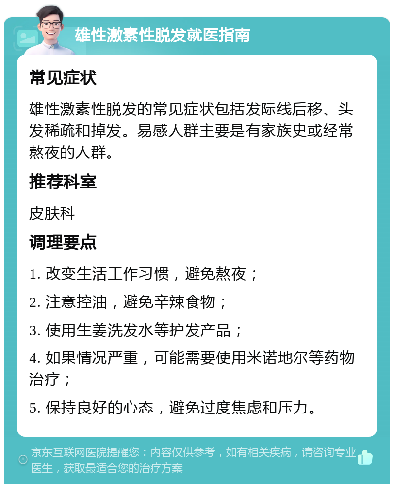 雄性激素性脱发就医指南 常见症状 雄性激素性脱发的常见症状包括发际线后移、头发稀疏和掉发。易感人群主要是有家族史或经常熬夜的人群。 推荐科室 皮肤科 调理要点 1. 改变生活工作习惯，避免熬夜； 2. 注意控油，避免辛辣食物； 3. 使用生姜洗发水等护发产品； 4. 如果情况严重，可能需要使用米诺地尔等药物治疗； 5. 保持良好的心态，避免过度焦虑和压力。