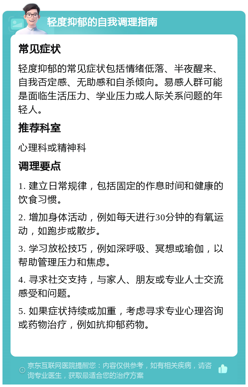 轻度抑郁的自我调理指南 常见症状 轻度抑郁的常见症状包括情绪低落、半夜醒来、自我否定感、无助感和自杀倾向。易感人群可能是面临生活压力、学业压力或人际关系问题的年轻人。 推荐科室 心理科或精神科 调理要点 1. 建立日常规律，包括固定的作息时间和健康的饮食习惯。 2. 增加身体活动，例如每天进行30分钟的有氧运动，如跑步或散步。 3. 学习放松技巧，例如深呼吸、冥想或瑜伽，以帮助管理压力和焦虑。 4. 寻求社交支持，与家人、朋友或专业人士交流感受和问题。 5. 如果症状持续或加重，考虑寻求专业心理咨询或药物治疗，例如抗抑郁药物。