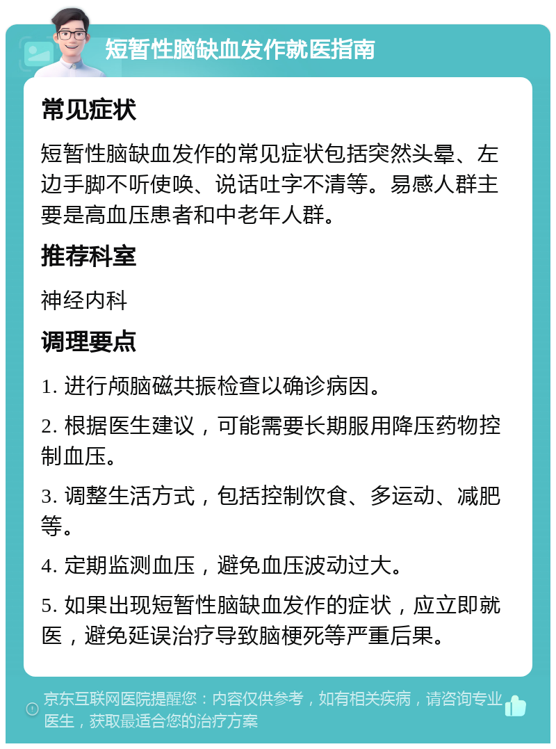 短暂性脑缺血发作就医指南 常见症状 短暂性脑缺血发作的常见症状包括突然头晕、左边手脚不听使唤、说话吐字不清等。易感人群主要是高血压患者和中老年人群。 推荐科室 神经内科 调理要点 1. 进行颅脑磁共振检查以确诊病因。 2. 根据医生建议，可能需要长期服用降压药物控制血压。 3. 调整生活方式，包括控制饮食、多运动、减肥等。 4. 定期监测血压，避免血压波动过大。 5. 如果出现短暂性脑缺血发作的症状，应立即就医，避免延误治疗导致脑梗死等严重后果。