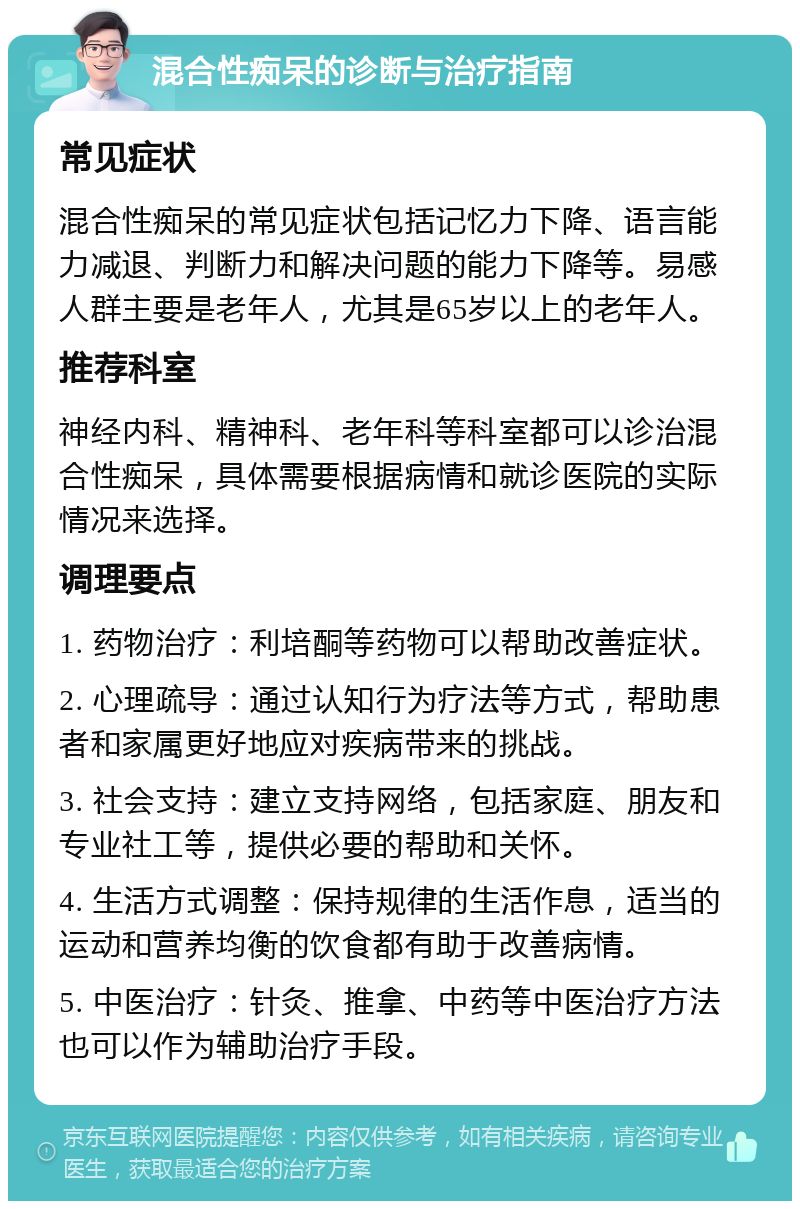 混合性痴呆的诊断与治疗指南 常见症状 混合性痴呆的常见症状包括记忆力下降、语言能力减退、判断力和解决问题的能力下降等。易感人群主要是老年人，尤其是65岁以上的老年人。 推荐科室 神经内科、精神科、老年科等科室都可以诊治混合性痴呆，具体需要根据病情和就诊医院的实际情况来选择。 调理要点 1. 药物治疗：利培酮等药物可以帮助改善症状。 2. 心理疏导：通过认知行为疗法等方式，帮助患者和家属更好地应对疾病带来的挑战。 3. 社会支持：建立支持网络，包括家庭、朋友和专业社工等，提供必要的帮助和关怀。 4. 生活方式调整：保持规律的生活作息，适当的运动和营养均衡的饮食都有助于改善病情。 5. 中医治疗：针灸、推拿、中药等中医治疗方法也可以作为辅助治疗手段。