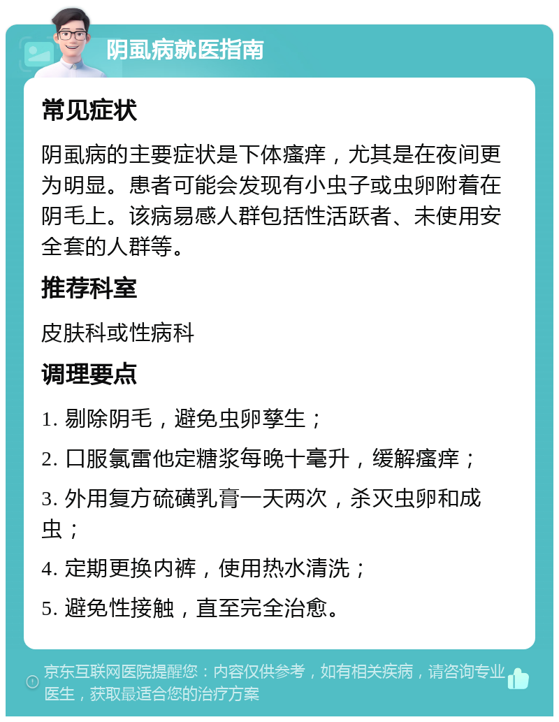 阴虱病就医指南 常见症状 阴虱病的主要症状是下体瘙痒，尤其是在夜间更为明显。患者可能会发现有小虫子或虫卵附着在阴毛上。该病易感人群包括性活跃者、未使用安全套的人群等。 推荐科室 皮肤科或性病科 调理要点 1. 剔除阴毛，避免虫卵孳生； 2. 口服氯雷他定糖浆每晚十毫升，缓解瘙痒； 3. 外用复方硫磺乳膏一天两次，杀灭虫卵和成虫； 4. 定期更换内裤，使用热水清洗； 5. 避免性接触，直至完全治愈。