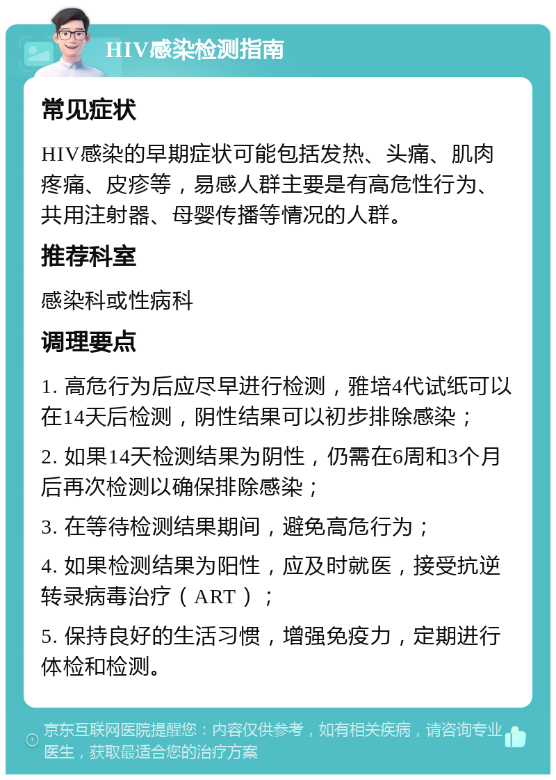 HIV感染检测指南 常见症状 HIV感染的早期症状可能包括发热、头痛、肌肉疼痛、皮疹等，易感人群主要是有高危性行为、共用注射器、母婴传播等情况的人群。 推荐科室 感染科或性病科 调理要点 1. 高危行为后应尽早进行检测，雅培4代试纸可以在14天后检测，阴性结果可以初步排除感染； 2. 如果14天检测结果为阴性，仍需在6周和3个月后再次检测以确保排除感染； 3. 在等待检测结果期间，避免高危行为； 4. 如果检测结果为阳性，应及时就医，接受抗逆转录病毒治疗（ART）； 5. 保持良好的生活习惯，增强免疫力，定期进行体检和检测。