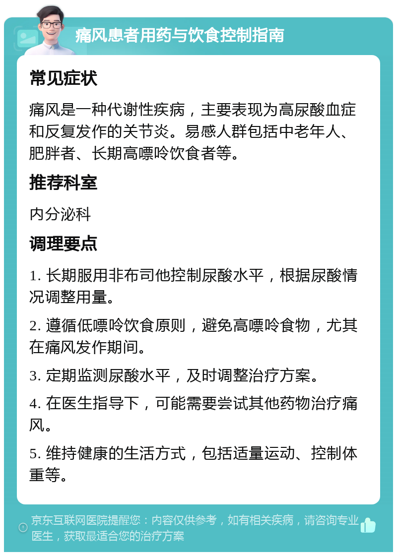 痛风患者用药与饮食控制指南 常见症状 痛风是一种代谢性疾病，主要表现为高尿酸血症和反复发作的关节炎。易感人群包括中老年人、肥胖者、长期高嘌呤饮食者等。 推荐科室 内分泌科 调理要点 1. 长期服用非布司他控制尿酸水平，根据尿酸情况调整用量。 2. 遵循低嘌呤饮食原则，避免高嘌呤食物，尤其在痛风发作期间。 3. 定期监测尿酸水平，及时调整治疗方案。 4. 在医生指导下，可能需要尝试其他药物治疗痛风。 5. 维持健康的生活方式，包括适量运动、控制体重等。