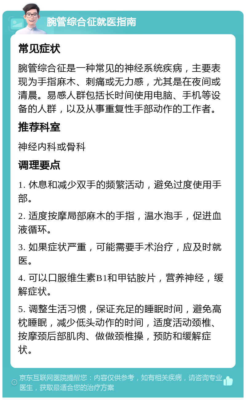 腕管综合征就医指南 常见症状 腕管综合征是一种常见的神经系统疾病，主要表现为手指麻木、刺痛或无力感，尤其是在夜间或清晨。易感人群包括长时间使用电脑、手机等设备的人群，以及从事重复性手部动作的工作者。 推荐科室 神经内科或骨科 调理要点 1. 休息和减少双手的频繁活动，避免过度使用手部。 2. 适度按摩局部麻木的手指，温水泡手，促进血液循环。 3. 如果症状严重，可能需要手术治疗，应及时就医。 4. 可以口服维生素B1和甲钴胺片，营养神经，缓解症状。 5. 调整生活习惯，保证充足的睡眠时间，避免高枕睡眠，减少低头动作的时间，适度活动颈椎、按摩颈后部肌肉、做做颈椎操，预防和缓解症状。