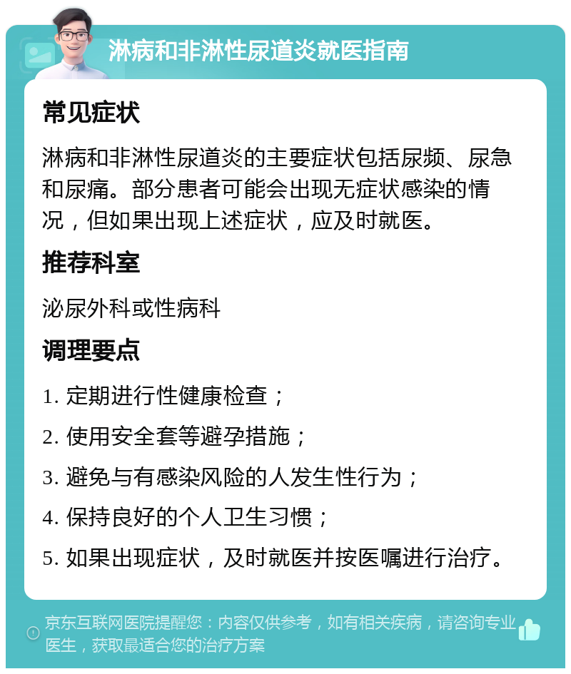 淋病和非淋性尿道炎就医指南 常见症状 淋病和非淋性尿道炎的主要症状包括尿频、尿急和尿痛。部分患者可能会出现无症状感染的情况，但如果出现上述症状，应及时就医。 推荐科室 泌尿外科或性病科 调理要点 1. 定期进行性健康检查； 2. 使用安全套等避孕措施； 3. 避免与有感染风险的人发生性行为； 4. 保持良好的个人卫生习惯； 5. 如果出现症状，及时就医并按医嘱进行治疗。