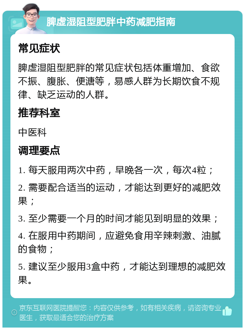 脾虚湿阻型肥胖中药减肥指南 常见症状 脾虚湿阻型肥胖的常见症状包括体重增加、食欲不振、腹胀、便溏等，易感人群为长期饮食不规律、缺乏运动的人群。 推荐科室 中医科 调理要点 1. 每天服用两次中药，早晚各一次，每次4粒； 2. 需要配合适当的运动，才能达到更好的减肥效果； 3. 至少需要一个月的时间才能见到明显的效果； 4. 在服用中药期间，应避免食用辛辣刺激、油腻的食物； 5. 建议至少服用3盒中药，才能达到理想的减肥效果。