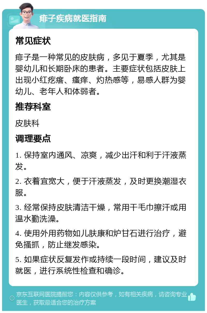 痱子疾病就医指南 常见症状 痱子是一种常见的皮肤病，多见于夏季，尤其是婴幼儿和长期卧床的患者。主要症状包括皮肤上出现小红疙瘩、瘙痒、灼热感等，易感人群为婴幼儿、老年人和体弱者。 推荐科室 皮肤科 调理要点 1. 保持室内通风、凉爽，减少出汗和利于汗液蒸发。 2. 衣着宜宽大，便于汗液蒸发，及时更换潮湿衣服。 3. 经常保持皮肤清洁干燥，常用干毛巾擦汗或用温水勤洗澡。 4. 使用外用药物如儿肤康和炉甘石进行治疗，避免搔抓，防止继发感染。 5. 如果症状反复发作或持续一段时间，建议及时就医，进行系统性检查和确诊。