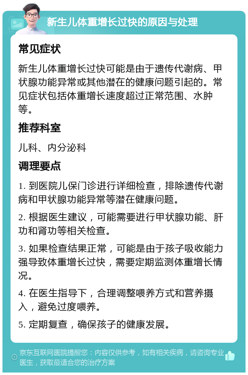 新生儿体重增长过快的原因与处理 常见症状 新生儿体重增长过快可能是由于遗传代谢病、甲状腺功能异常或其他潜在的健康问题引起的。常见症状包括体重增长速度超过正常范围、水肿等。 推荐科室 儿科、内分泌科 调理要点 1. 到医院儿保门诊进行详细检查，排除遗传代谢病和甲状腺功能异常等潜在健康问题。 2. 根据医生建议，可能需要进行甲状腺功能、肝功和肾功等相关检查。 3. 如果检查结果正常，可能是由于孩子吸收能力强导致体重增长过快，需要定期监测体重增长情况。 4. 在医生指导下，合理调整喂养方式和营养摄入，避免过度喂养。 5. 定期复查，确保孩子的健康发展。