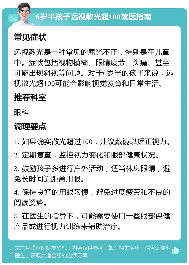 6岁半孩子远视散光超100就医指南 常见症状 远视散光是一种常见的屈光不正，特别是在儿童中。症状包括视物模糊、眼睛疲劳、头痛、甚至可能出现斜视等问题。对于6岁半的孩子来说，远视散光超100可能会影响视觉发育和日常生活。 推荐科室 眼科 调理要点 1. 如果确实散光超过100，建议戴镜以矫正视力。 2. 定期复查，监控视力变化和眼部健康状况。 3. 鼓励孩子多进行户外活动，适当休息眼睛，避免长时间近距离用眼。 4. 保持良好的用眼习惯，避免过度疲劳和不良的阅读姿势。 5. 在医生的指导下，可能需要使用一些眼部保健产品或进行视力训练来辅助治疗。