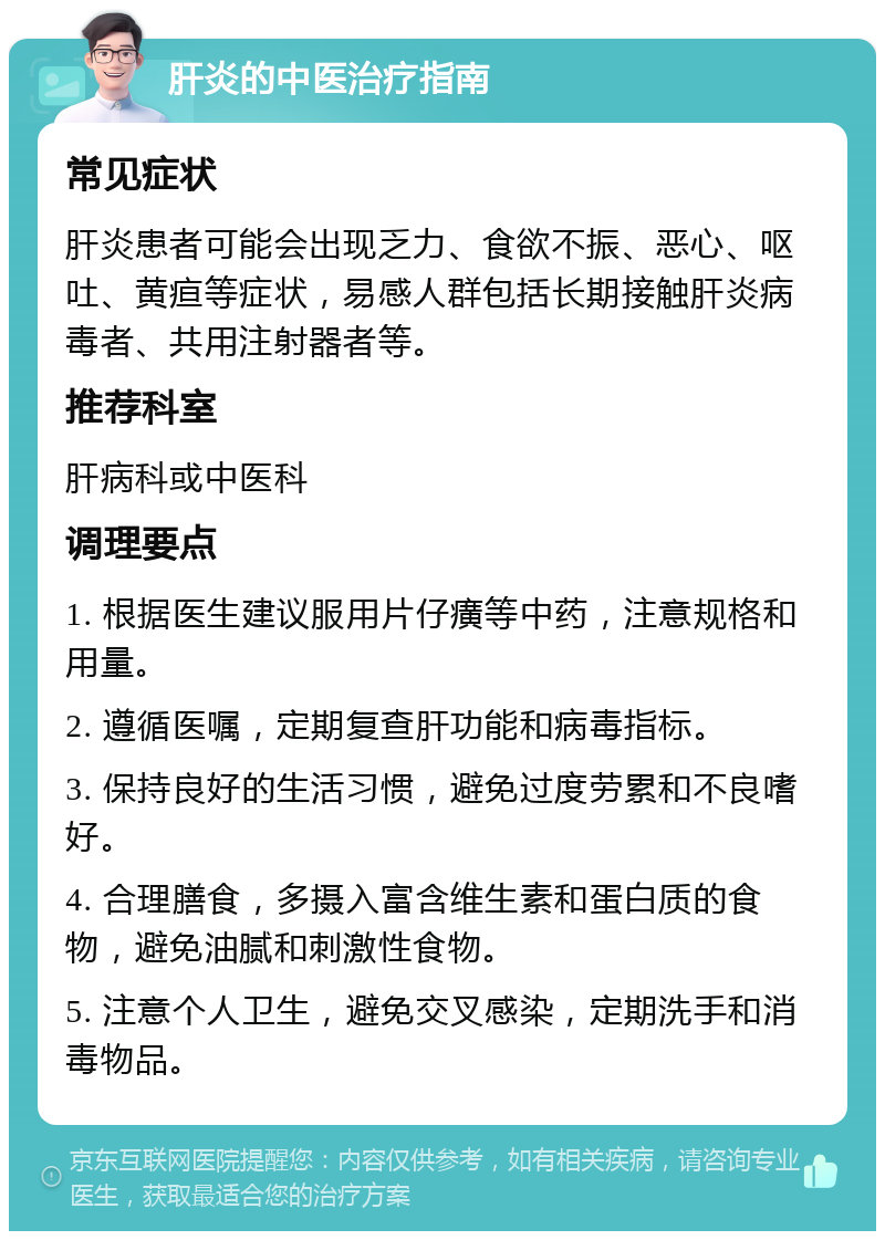 肝炎的中医治疗指南 常见症状 肝炎患者可能会出现乏力、食欲不振、恶心、呕吐、黄疸等症状，易感人群包括长期接触肝炎病毒者、共用注射器者等。 推荐科室 肝病科或中医科 调理要点 1. 根据医生建议服用片仔癀等中药，注意规格和用量。 2. 遵循医嘱，定期复查肝功能和病毒指标。 3. 保持良好的生活习惯，避免过度劳累和不良嗜好。 4. 合理膳食，多摄入富含维生素和蛋白质的食物，避免油腻和刺激性食物。 5. 注意个人卫生，避免交叉感染，定期洗手和消毒物品。