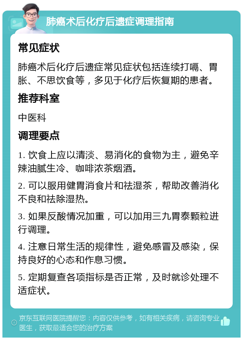 肺癌术后化疗后遗症调理指南 常见症状 肺癌术后化疗后遗症常见症状包括连续打嗝、胃胀、不思饮食等，多见于化疗后恢复期的患者。 推荐科室 中医科 调理要点 1. 饮食上应以清淡、易消化的食物为主，避免辛辣油腻生冷、咖啡浓茶烟酒。 2. 可以服用健胃消食片和祛湿茶，帮助改善消化不良和祛除湿热。 3. 如果反酸情况加重，可以加用三九胃泰颗粒进行调理。 4. 注意日常生活的规律性，避免感冒及感染，保持良好的心态和作息习惯。 5. 定期复查各项指标是否正常，及时就诊处理不适症状。