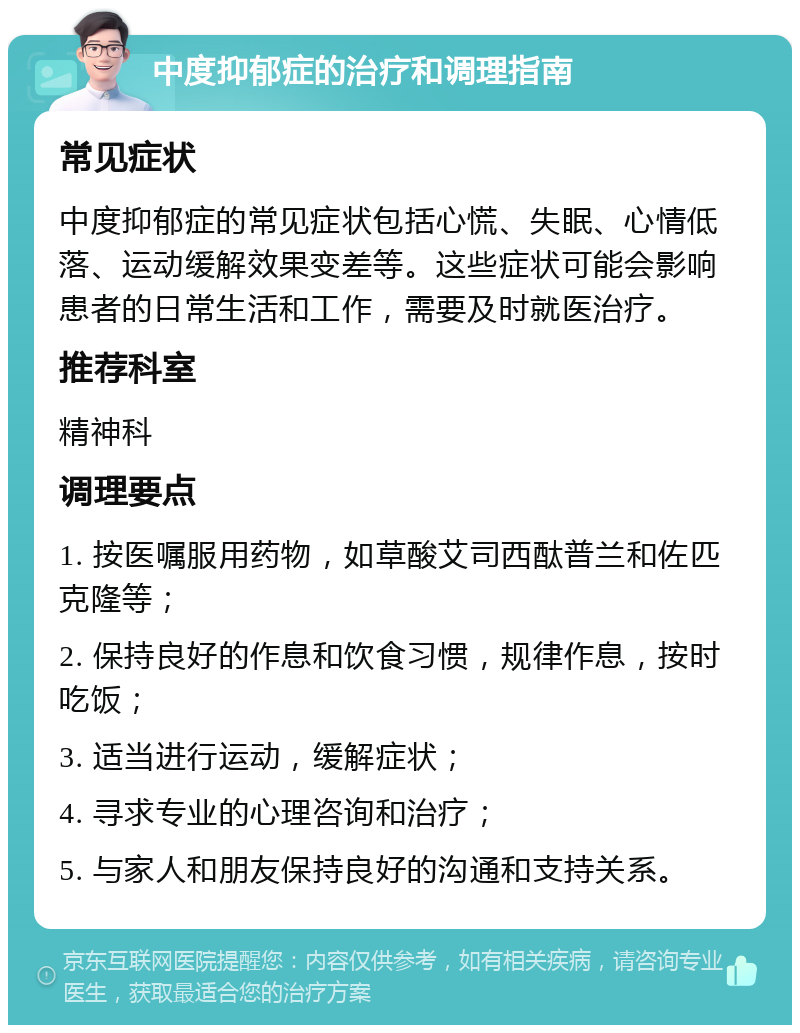 中度抑郁症的治疗和调理指南 常见症状 中度抑郁症的常见症状包括心慌、失眠、心情低落、运动缓解效果变差等。这些症状可能会影响患者的日常生活和工作，需要及时就医治疗。 推荐科室 精神科 调理要点 1. 按医嘱服用药物，如草酸艾司西酞普兰和佐匹克隆等； 2. 保持良好的作息和饮食习惯，规律作息，按时吃饭； 3. 适当进行运动，缓解症状； 4. 寻求专业的心理咨询和治疗； 5. 与家人和朋友保持良好的沟通和支持关系。