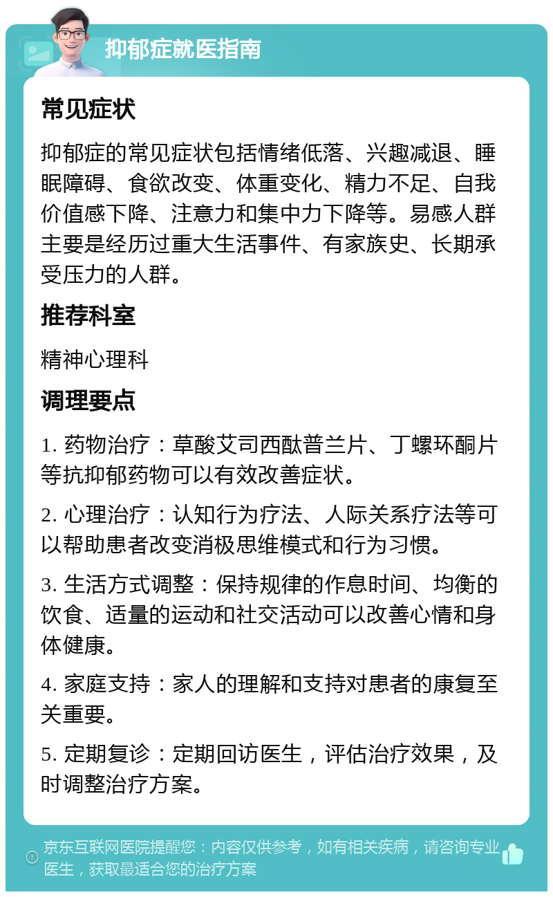 抑郁症就医指南 常见症状 抑郁症的常见症状包括情绪低落、兴趣减退、睡眠障碍、食欲改变、体重变化、精力不足、自我价值感下降、注意力和集中力下降等。易感人群主要是经历过重大生活事件、有家族史、长期承受压力的人群。 推荐科室 精神心理科 调理要点 1. 药物治疗：草酸艾司西酞普兰片、丁螺环酮片等抗抑郁药物可以有效改善症状。 2. 心理治疗：认知行为疗法、人际关系疗法等可以帮助患者改变消极思维模式和行为习惯。 3. 生活方式调整：保持规律的作息时间、均衡的饮食、适量的运动和社交活动可以改善心情和身体健康。 4. 家庭支持：家人的理解和支持对患者的康复至关重要。 5. 定期复诊：定期回访医生，评估治疗效果，及时调整治疗方案。