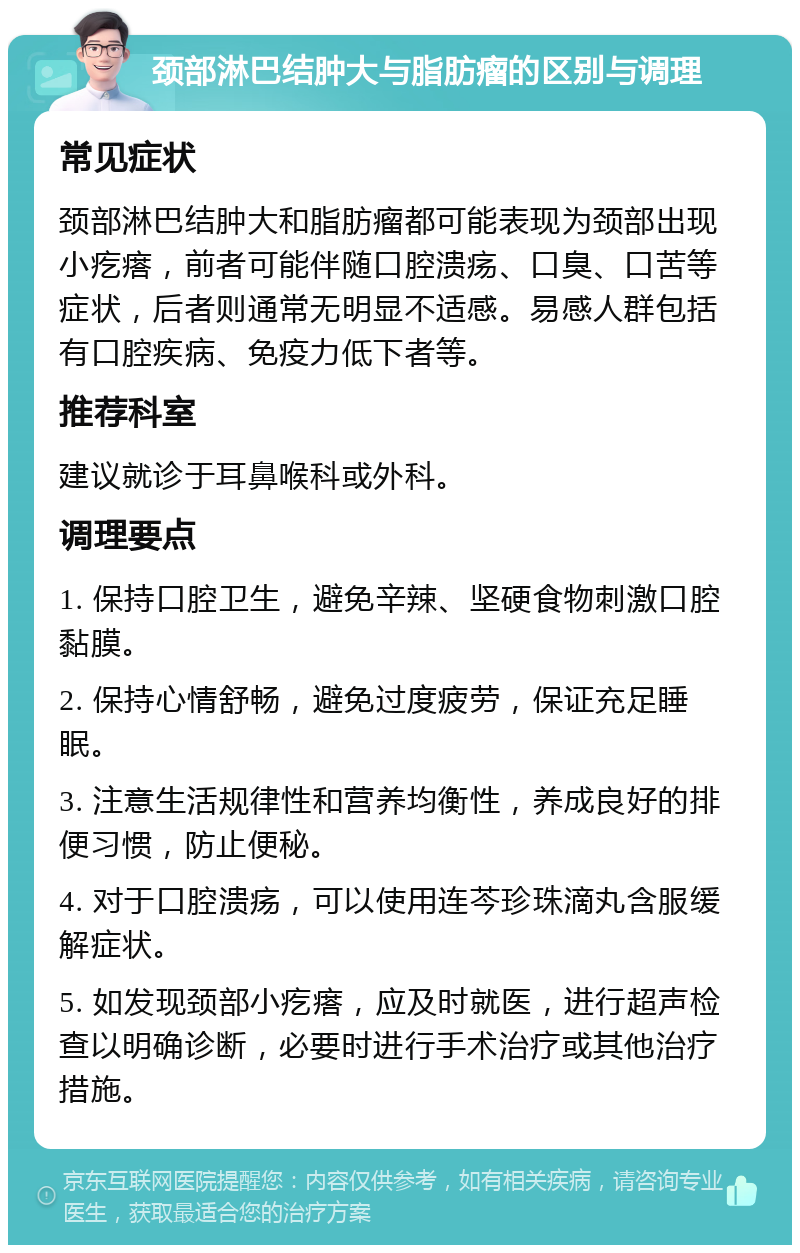 颈部淋巴结肿大与脂肪瘤的区别与调理 常见症状 颈部淋巴结肿大和脂肪瘤都可能表现为颈部出现小疙瘩，前者可能伴随口腔溃疡、口臭、口苦等症状，后者则通常无明显不适感。易感人群包括有口腔疾病、免疫力低下者等。 推荐科室 建议就诊于耳鼻喉科或外科。 调理要点 1. 保持口腔卫生，避免辛辣、坚硬食物刺激口腔黏膜。 2. 保持心情舒畅，避免过度疲劳，保证充足睡眠。 3. 注意生活规律性和营养均衡性，养成良好的排便习惯，防止便秘。 4. 对于口腔溃疡，可以使用连芩珍珠滴丸含服缓解症状。 5. 如发现颈部小疙瘩，应及时就医，进行超声检查以明确诊断，必要时进行手术治疗或其他治疗措施。