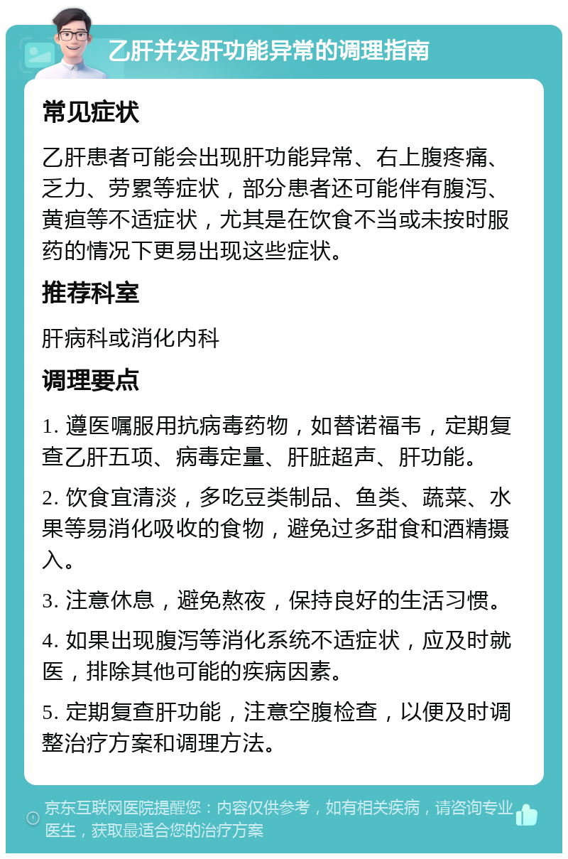 乙肝并发肝功能异常的调理指南 常见症状 乙肝患者可能会出现肝功能异常、右上腹疼痛、乏力、劳累等症状，部分患者还可能伴有腹泻、黄疸等不适症状，尤其是在饮食不当或未按时服药的情况下更易出现这些症状。 推荐科室 肝病科或消化内科 调理要点 1. 遵医嘱服用抗病毒药物，如替诺福韦，定期复查乙肝五项、病毒定量、肝脏超声、肝功能。 2. 饮食宜清淡，多吃豆类制品、鱼类、蔬菜、水果等易消化吸收的食物，避免过多甜食和酒精摄入。 3. 注意休息，避免熬夜，保持良好的生活习惯。 4. 如果出现腹泻等消化系统不适症状，应及时就医，排除其他可能的疾病因素。 5. 定期复查肝功能，注意空腹检查，以便及时调整治疗方案和调理方法。