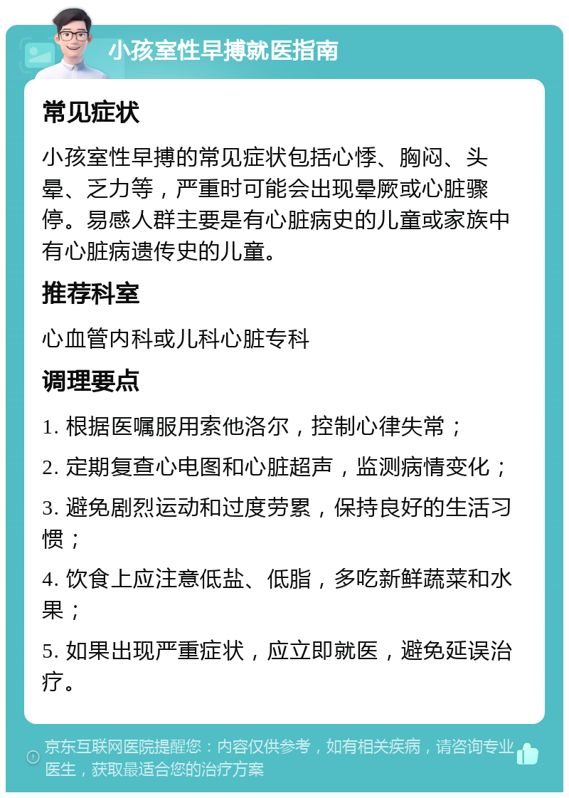 小孩室性早搏就医指南 常见症状 小孩室性早搏的常见症状包括心悸、胸闷、头晕、乏力等，严重时可能会出现晕厥或心脏骤停。易感人群主要是有心脏病史的儿童或家族中有心脏病遗传史的儿童。 推荐科室 心血管内科或儿科心脏专科 调理要点 1. 根据医嘱服用索他洛尔，控制心律失常； 2. 定期复查心电图和心脏超声，监测病情变化； 3. 避免剧烈运动和过度劳累，保持良好的生活习惯； 4. 饮食上应注意低盐、低脂，多吃新鲜蔬菜和水果； 5. 如果出现严重症状，应立即就医，避免延误治疗。