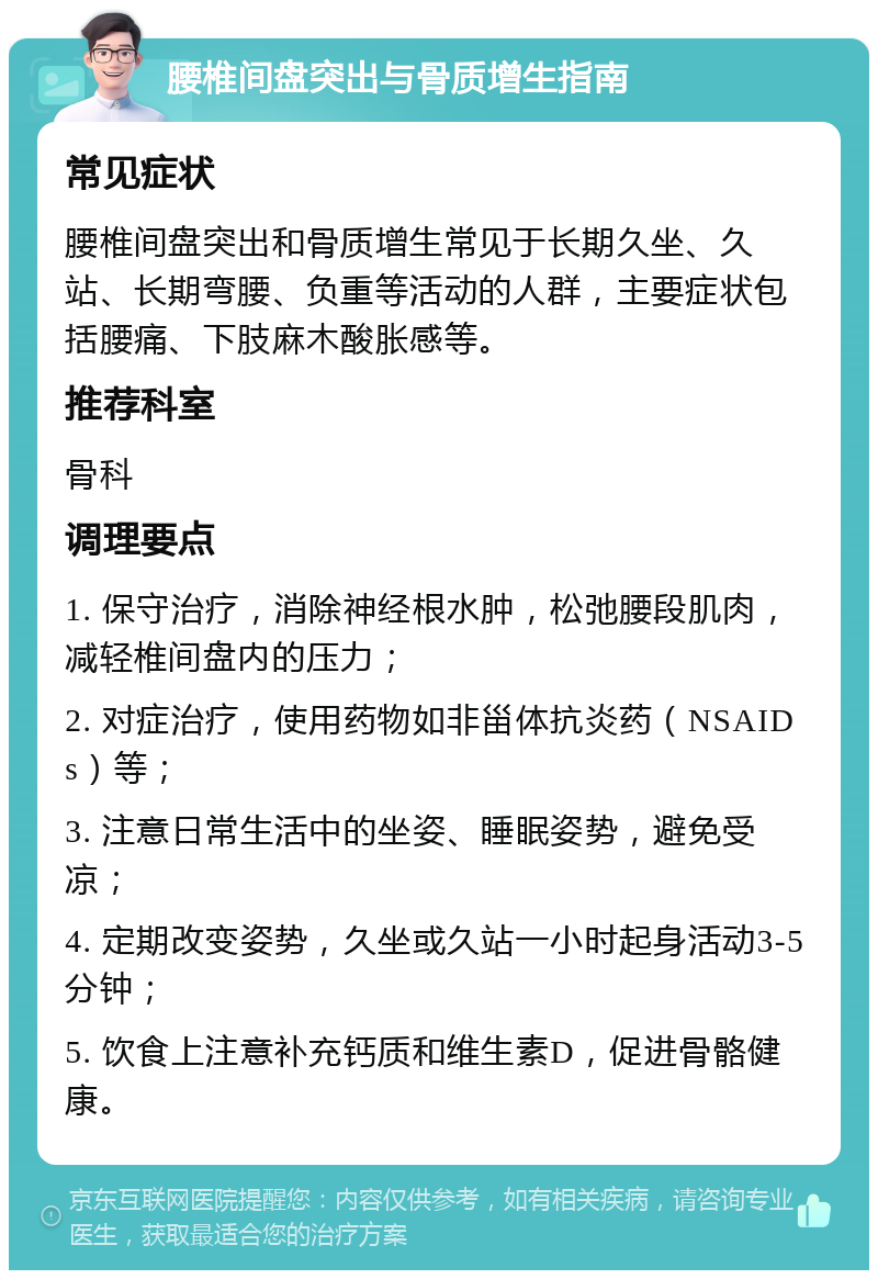 腰椎间盘突出与骨质增生指南 常见症状 腰椎间盘突出和骨质增生常见于长期久坐、久站、长期弯腰、负重等活动的人群，主要症状包括腰痛、下肢麻木酸胀感等。 推荐科室 骨科 调理要点 1. 保守治疗，消除神经根水肿，松弛腰段肌肉，减轻椎间盘内的压力； 2. 对症治疗，使用药物如非甾体抗炎药（NSAIDs）等； 3. 注意日常生活中的坐姿、睡眠姿势，避免受凉； 4. 定期改变姿势，久坐或久站一小时起身活动3-5分钟； 5. 饮食上注意补充钙质和维生素D，促进骨骼健康。