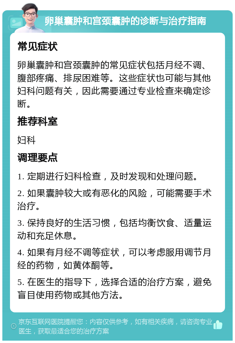 卵巢囊肿和宫颈囊肿的诊断与治疗指南 常见症状 卵巢囊肿和宫颈囊肿的常见症状包括月经不调、腹部疼痛、排尿困难等。这些症状也可能与其他妇科问题有关，因此需要通过专业检查来确定诊断。 推荐科室 妇科 调理要点 1. 定期进行妇科检查，及时发现和处理问题。 2. 如果囊肿较大或有恶化的风险，可能需要手术治疗。 3. 保持良好的生活习惯，包括均衡饮食、适量运动和充足休息。 4. 如果有月经不调等症状，可以考虑服用调节月经的药物，如黄体酮等。 5. 在医生的指导下，选择合适的治疗方案，避免盲目使用药物或其他方法。