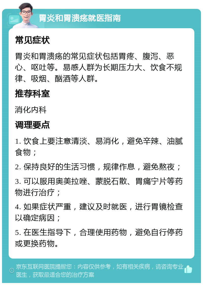 胃炎和胃溃疡就医指南 常见症状 胃炎和胃溃疡的常见症状包括胃疼、腹泻、恶心、呕吐等。易感人群为长期压力大、饮食不规律、吸烟、酗酒等人群。 推荐科室 消化内科 调理要点 1. 饮食上要注意清淡、易消化，避免辛辣、油腻食物； 2. 保持良好的生活习惯，规律作息，避免熬夜； 3. 可以服用奥美拉唑、蒙脱石散、胃痛宁片等药物进行治疗； 4. 如果症状严重，建议及时就医，进行胃镜检查以确定病因； 5. 在医生指导下，合理使用药物，避免自行停药或更换药物。