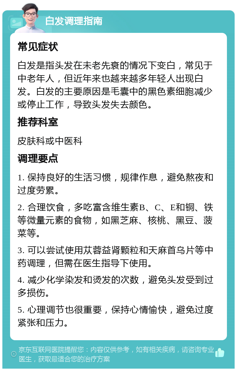 白发调理指南 常见症状 白发是指头发在未老先衰的情况下变白，常见于中老年人，但近年来也越来越多年轻人出现白发。白发的主要原因是毛囊中的黑色素细胞减少或停止工作，导致头发失去颜色。 推荐科室 皮肤科或中医科 调理要点 1. 保持良好的生活习惯，规律作息，避免熬夜和过度劳累。 2. 合理饮食，多吃富含维生素B、C、E和铜、铁等微量元素的食物，如黑芝麻、核桃、黑豆、菠菜等。 3. 可以尝试使用苁蓉益肾颗粒和天麻首乌片等中药调理，但需在医生指导下使用。 4. 减少化学染发和烫发的次数，避免头发受到过多损伤。 5. 心理调节也很重要，保持心情愉快，避免过度紧张和压力。