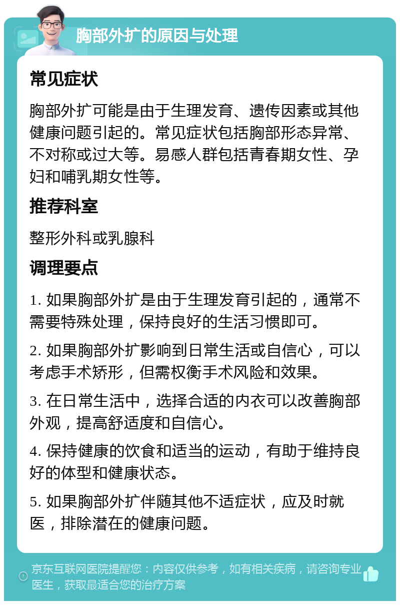 胸部外扩的原因与处理 常见症状 胸部外扩可能是由于生理发育、遗传因素或其他健康问题引起的。常见症状包括胸部形态异常、不对称或过大等。易感人群包括青春期女性、孕妇和哺乳期女性等。 推荐科室 整形外科或乳腺科 调理要点 1. 如果胸部外扩是由于生理发育引起的，通常不需要特殊处理，保持良好的生活习惯即可。 2. 如果胸部外扩影响到日常生活或自信心，可以考虑手术矫形，但需权衡手术风险和效果。 3. 在日常生活中，选择合适的内衣可以改善胸部外观，提高舒适度和自信心。 4. 保持健康的饮食和适当的运动，有助于维持良好的体型和健康状态。 5. 如果胸部外扩伴随其他不适症状，应及时就医，排除潜在的健康问题。