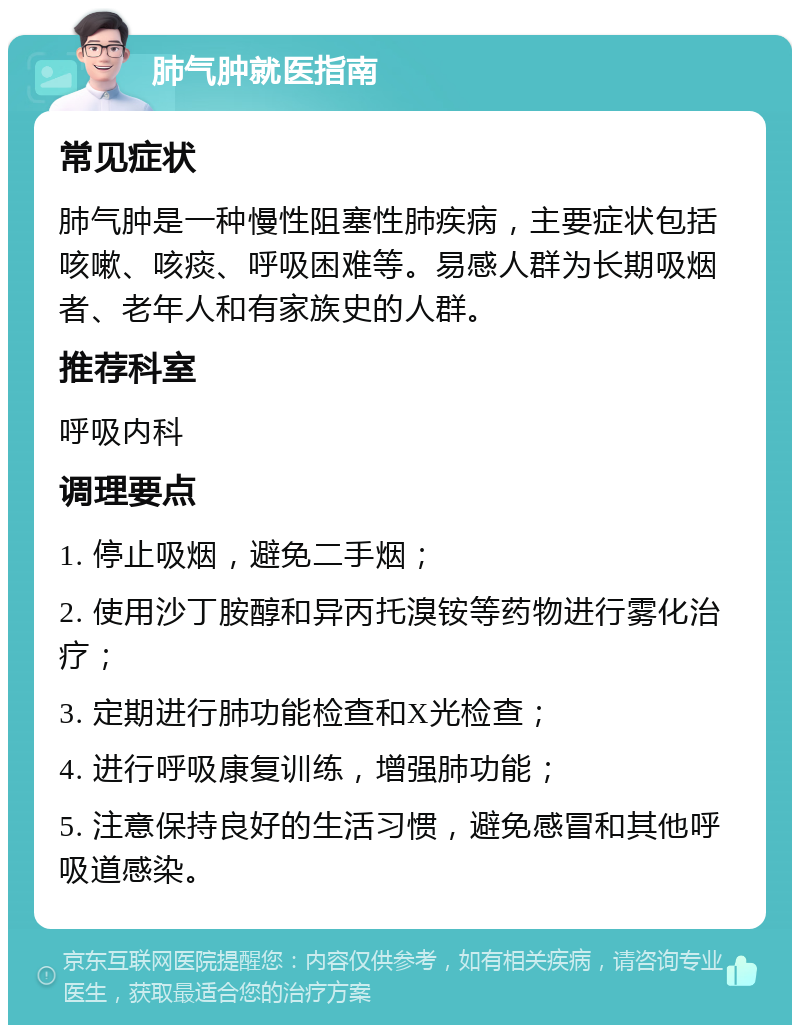 肺气肿就医指南 常见症状 肺气肿是一种慢性阻塞性肺疾病，主要症状包括咳嗽、咳痰、呼吸困难等。易感人群为长期吸烟者、老年人和有家族史的人群。 推荐科室 呼吸内科 调理要点 1. 停止吸烟，避免二手烟； 2. 使用沙丁胺醇和异丙托溴铵等药物进行雾化治疗； 3. 定期进行肺功能检查和X光检查； 4. 进行呼吸康复训练，增强肺功能； 5. 注意保持良好的生活习惯，避免感冒和其他呼吸道感染。