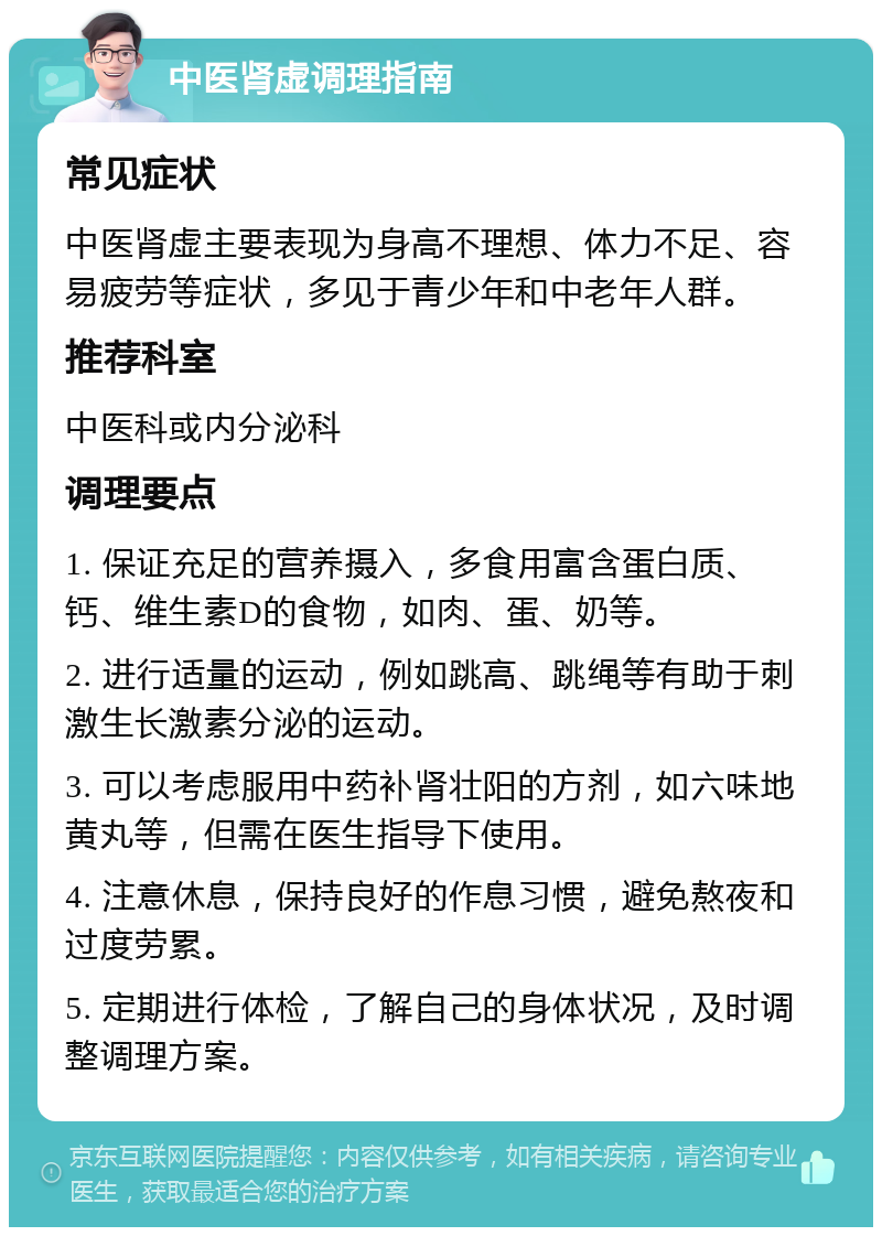 中医肾虚调理指南 常见症状 中医肾虚主要表现为身高不理想、体力不足、容易疲劳等症状，多见于青少年和中老年人群。 推荐科室 中医科或内分泌科 调理要点 1. 保证充足的营养摄入，多食用富含蛋白质、钙、维生素D的食物，如肉、蛋、奶等。 2. 进行适量的运动，例如跳高、跳绳等有助于刺激生长激素分泌的运动。 3. 可以考虑服用中药补肾壮阳的方剂，如六味地黄丸等，但需在医生指导下使用。 4. 注意休息，保持良好的作息习惯，避免熬夜和过度劳累。 5. 定期进行体检，了解自己的身体状况，及时调整调理方案。