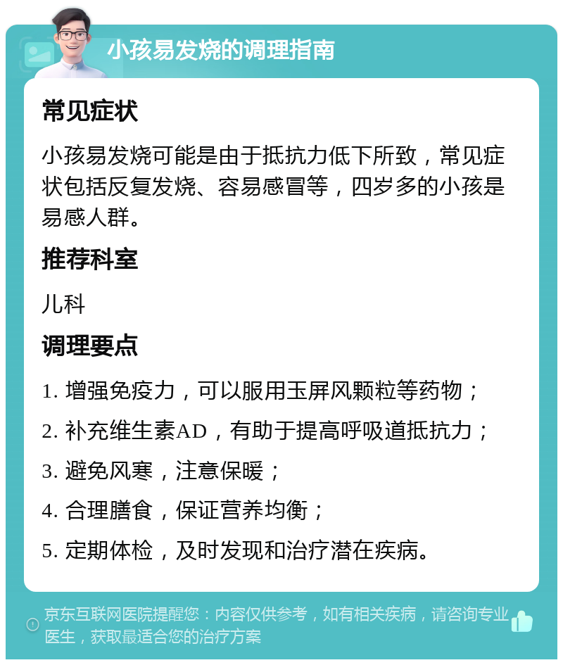 小孩易发烧的调理指南 常见症状 小孩易发烧可能是由于抵抗力低下所致，常见症状包括反复发烧、容易感冒等，四岁多的小孩是易感人群。 推荐科室 儿科 调理要点 1. 增强免疫力，可以服用玉屏风颗粒等药物； 2. 补充维生素AD，有助于提高呼吸道抵抗力； 3. 避免风寒，注意保暖； 4. 合理膳食，保证营养均衡； 5. 定期体检，及时发现和治疗潜在疾病。