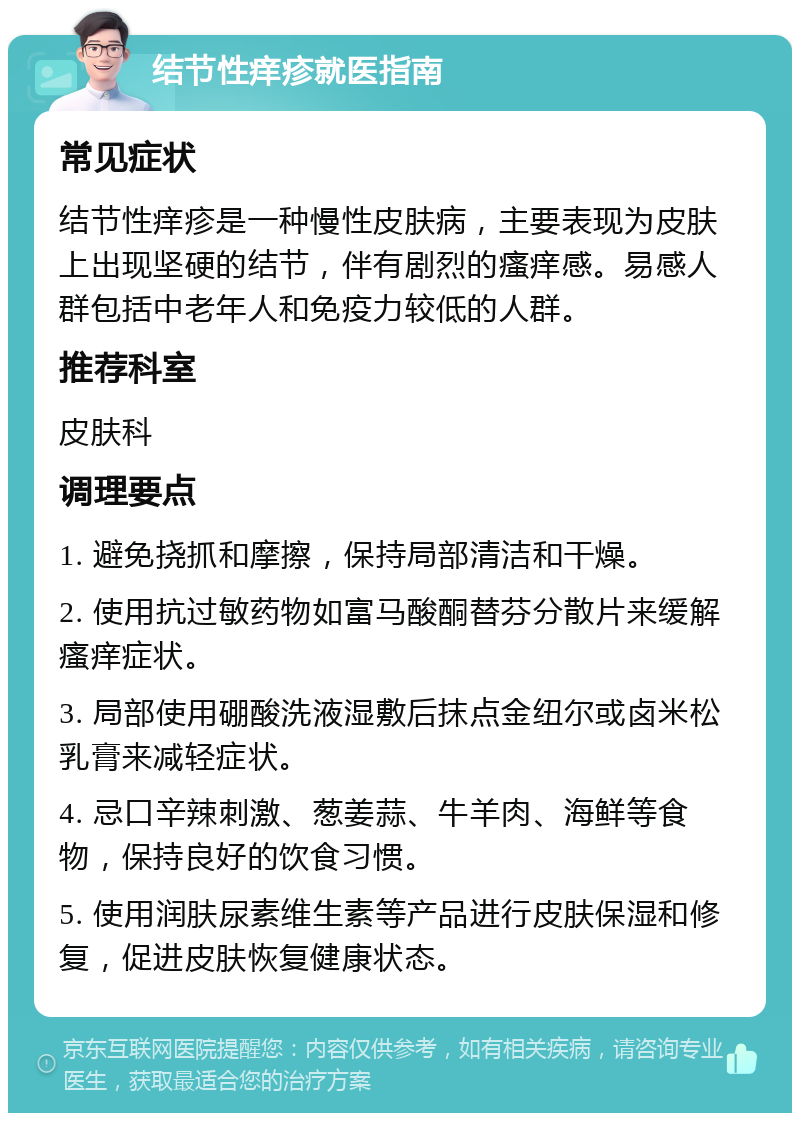 结节性痒疹就医指南 常见症状 结节性痒疹是一种慢性皮肤病，主要表现为皮肤上出现坚硬的结节，伴有剧烈的瘙痒感。易感人群包括中老年人和免疫力较低的人群。 推荐科室 皮肤科 调理要点 1. 避免挠抓和摩擦，保持局部清洁和干燥。 2. 使用抗过敏药物如富马酸酮替芬分散片来缓解瘙痒症状。 3. 局部使用硼酸洗液湿敷后抹点金纽尔或卤米松乳膏来减轻症状。 4. 忌口辛辣刺激、葱姜蒜、牛羊肉、海鲜等食物，保持良好的饮食习惯。 5. 使用润肤尿素维生素等产品进行皮肤保湿和修复，促进皮肤恢复健康状态。