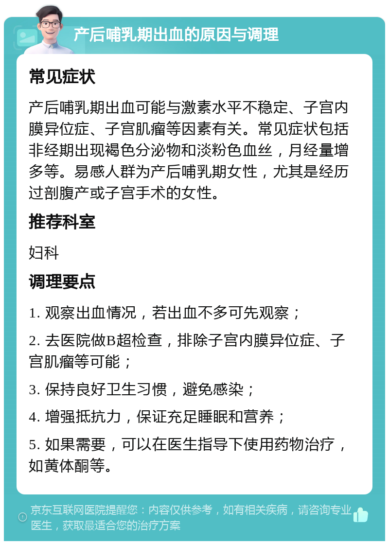 产后哺乳期出血的原因与调理 常见症状 产后哺乳期出血可能与激素水平不稳定、子宫内膜异位症、子宫肌瘤等因素有关。常见症状包括非经期出现褐色分泌物和淡粉色血丝，月经量增多等。易感人群为产后哺乳期女性，尤其是经历过剖腹产或子宫手术的女性。 推荐科室 妇科 调理要点 1. 观察出血情况，若出血不多可先观察； 2. 去医院做B超检查，排除子宫内膜异位症、子宫肌瘤等可能； 3. 保持良好卫生习惯，避免感染； 4. 增强抵抗力，保证充足睡眠和营养； 5. 如果需要，可以在医生指导下使用药物治疗，如黄体酮等。