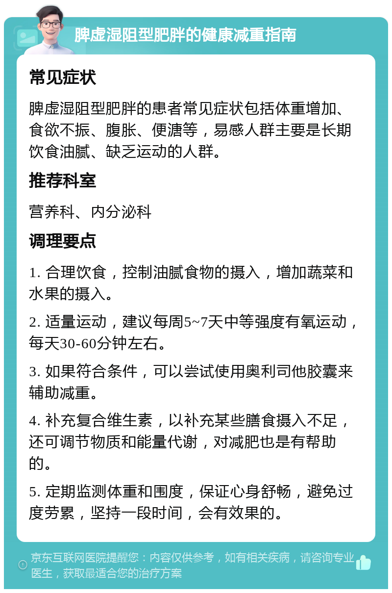 脾虚湿阻型肥胖的健康减重指南 常见症状 脾虚湿阻型肥胖的患者常见症状包括体重增加、食欲不振、腹胀、便溏等，易感人群主要是长期饮食油腻、缺乏运动的人群。 推荐科室 营养科、内分泌科 调理要点 1. 合理饮食，控制油腻食物的摄入，增加蔬菜和水果的摄入。 2. 适量运动，建议每周5~7天中等强度有氧运动，每天30-60分钟左右。 3. 如果符合条件，可以尝试使用奥利司他胶囊来辅助减重。 4. 补充复合维生素，以补充某些膳食摄入不足，还可调节物质和能量代谢，对减肥也是有帮助的。 5. 定期监测体重和围度，保证心身舒畅，避免过度劳累，坚持一段时间，会有效果的。