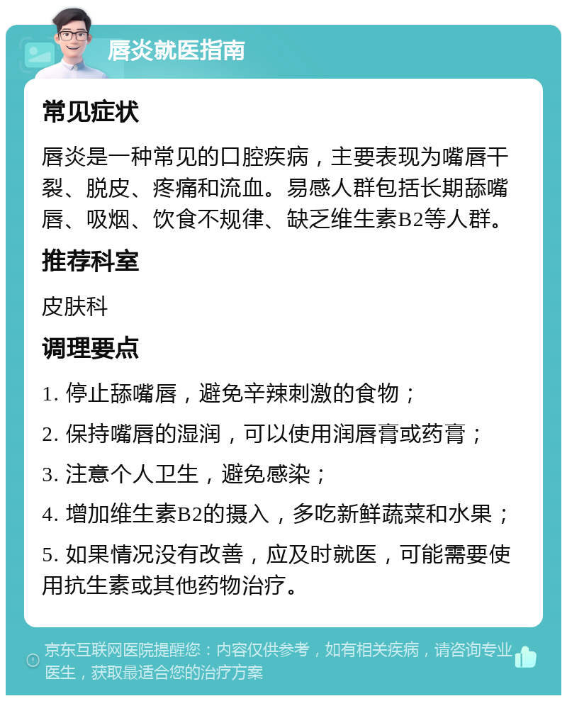 唇炎就医指南 常见症状 唇炎是一种常见的口腔疾病，主要表现为嘴唇干裂、脱皮、疼痛和流血。易感人群包括长期舔嘴唇、吸烟、饮食不规律、缺乏维生素B2等人群。 推荐科室 皮肤科 调理要点 1. 停止舔嘴唇，避免辛辣刺激的食物； 2. 保持嘴唇的湿润，可以使用润唇膏或药膏； 3. 注意个人卫生，避免感染； 4. 增加维生素B2的摄入，多吃新鲜蔬菜和水果； 5. 如果情况没有改善，应及时就医，可能需要使用抗生素或其他药物治疗。