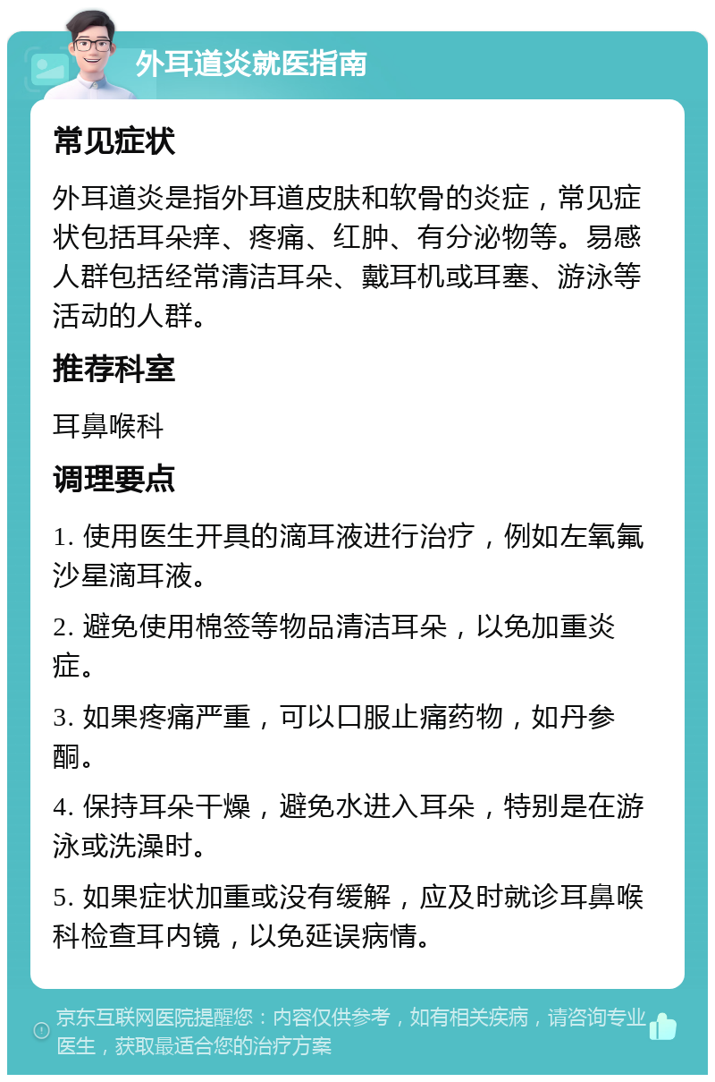 外耳道炎就医指南 常见症状 外耳道炎是指外耳道皮肤和软骨的炎症，常见症状包括耳朵痒、疼痛、红肿、有分泌物等。易感人群包括经常清洁耳朵、戴耳机或耳塞、游泳等活动的人群。 推荐科室 耳鼻喉科 调理要点 1. 使用医生开具的滴耳液进行治疗，例如左氧氟沙星滴耳液。 2. 避免使用棉签等物品清洁耳朵，以免加重炎症。 3. 如果疼痛严重，可以口服止痛药物，如丹参酮。 4. 保持耳朵干燥，避免水进入耳朵，特别是在游泳或洗澡时。 5. 如果症状加重或没有缓解，应及时就诊耳鼻喉科检查耳内镜，以免延误病情。