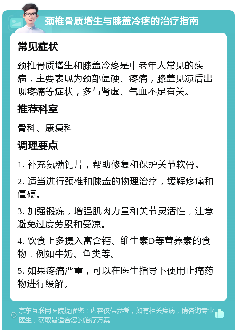 颈椎骨质增生与膝盖冷疼的治疗指南 常见症状 颈椎骨质增生和膝盖冷疼是中老年人常见的疾病，主要表现为颈部僵硬、疼痛，膝盖见凉后出现疼痛等症状，多与肾虚、气血不足有关。 推荐科室 骨科、康复科 调理要点 1. 补充氨糖钙片，帮助修复和保护关节软骨。 2. 适当进行颈椎和膝盖的物理治疗，缓解疼痛和僵硬。 3. 加强锻炼，增强肌肉力量和关节灵活性，注意避免过度劳累和受凉。 4. 饮食上多摄入富含钙、维生素D等营养素的食物，例如牛奶、鱼类等。 5. 如果疼痛严重，可以在医生指导下使用止痛药物进行缓解。