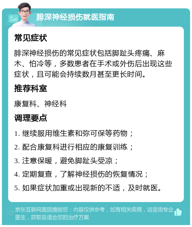 腓深神经损伤就医指南 常见症状 腓深神经损伤的常见症状包括脚趾头疼痛、麻木、怕冷等，多数患者在手术或外伤后出现这些症状，且可能会持续数月甚至更长时间。 推荐科室 康复科、神经科 调理要点 1. 继续服用维生素和弥可保等药物； 2. 配合康复科进行相应的康复训练； 3. 注意保暖，避免脚趾头受凉； 4. 定期复查，了解神经损伤的恢复情况； 5. 如果症状加重或出现新的不适，及时就医。