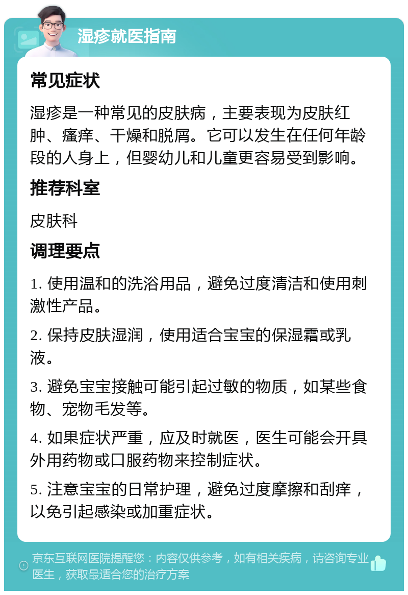 湿疹就医指南 常见症状 湿疹是一种常见的皮肤病，主要表现为皮肤红肿、瘙痒、干燥和脱屑。它可以发生在任何年龄段的人身上，但婴幼儿和儿童更容易受到影响。 推荐科室 皮肤科 调理要点 1. 使用温和的洗浴用品，避免过度清洁和使用刺激性产品。 2. 保持皮肤湿润，使用适合宝宝的保湿霜或乳液。 3. 避免宝宝接触可能引起过敏的物质，如某些食物、宠物毛发等。 4. 如果症状严重，应及时就医，医生可能会开具外用药物或口服药物来控制症状。 5. 注意宝宝的日常护理，避免过度摩擦和刮痒，以免引起感染或加重症状。