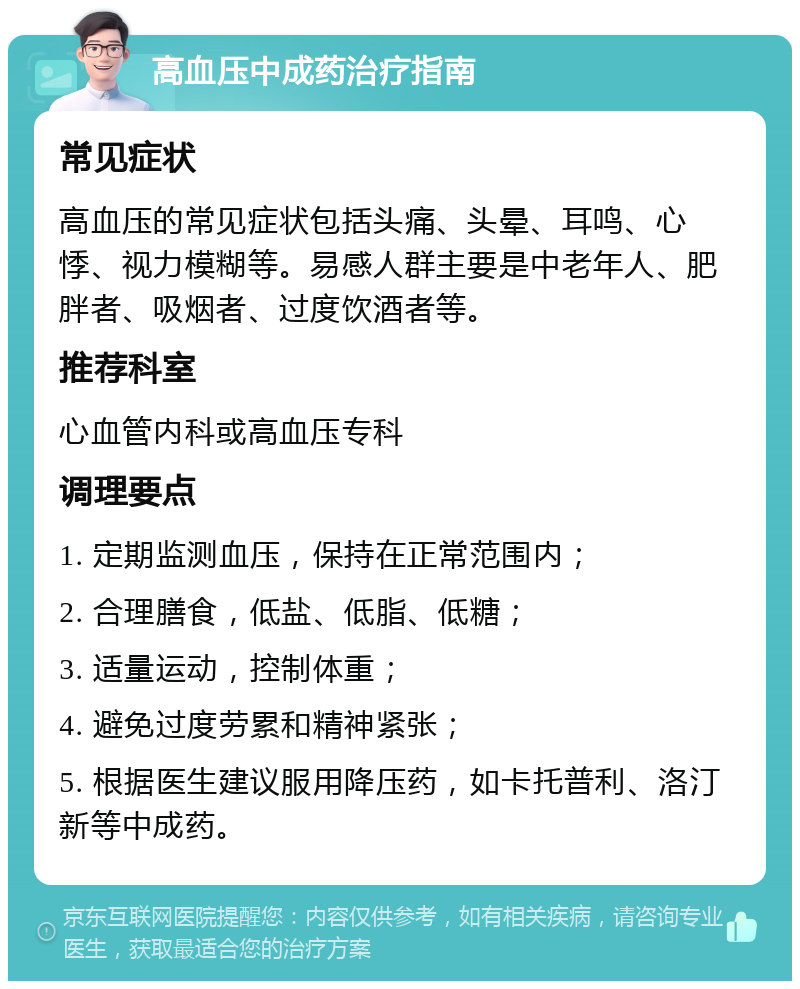 高血压中成药治疗指南 常见症状 高血压的常见症状包括头痛、头晕、耳鸣、心悸、视力模糊等。易感人群主要是中老年人、肥胖者、吸烟者、过度饮酒者等。 推荐科室 心血管内科或高血压专科 调理要点 1. 定期监测血压，保持在正常范围内； 2. 合理膳食，低盐、低脂、低糖； 3. 适量运动，控制体重； 4. 避免过度劳累和精神紧张； 5. 根据医生建议服用降压药，如卡托普利、洛汀新等中成药。