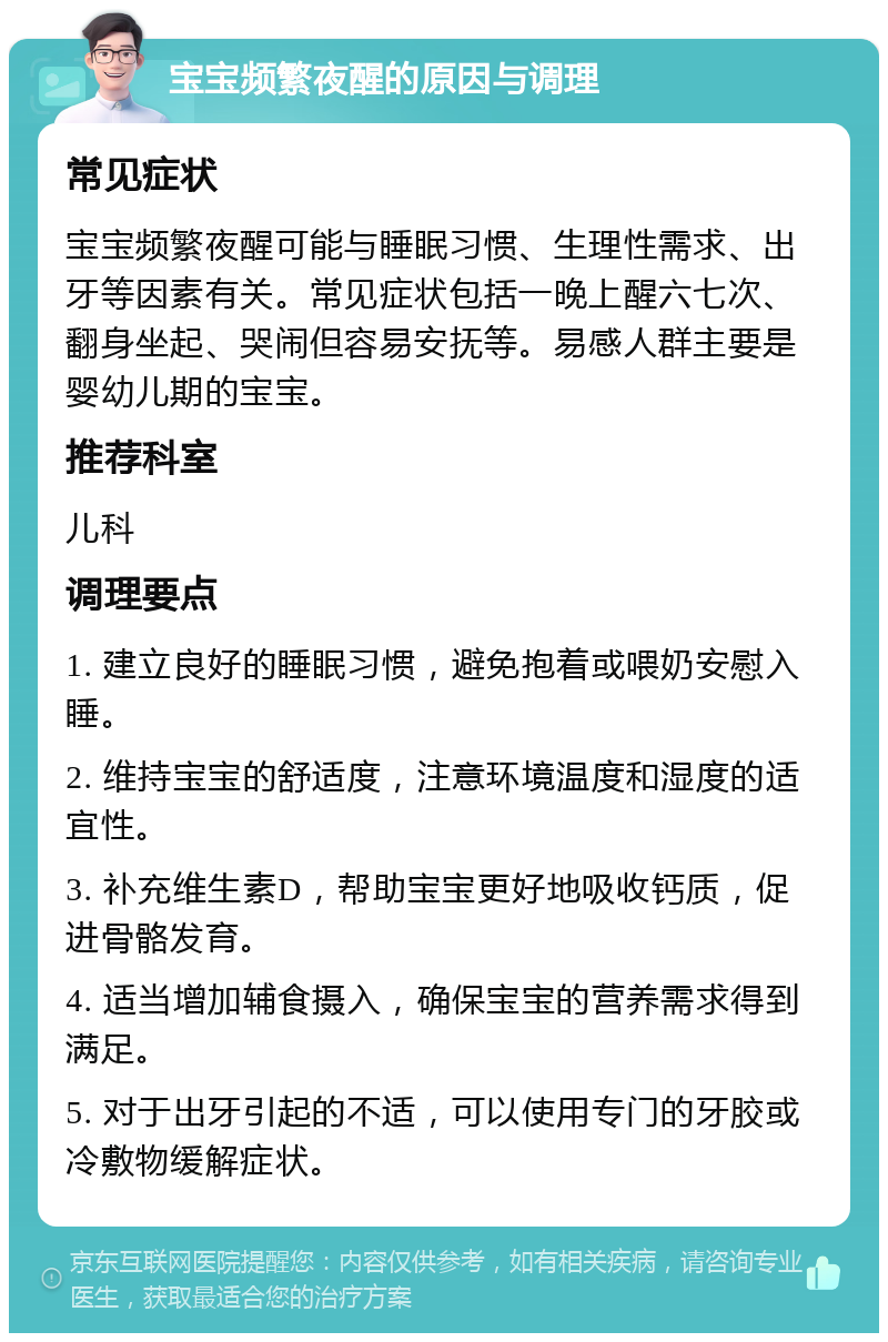 宝宝频繁夜醒的原因与调理 常见症状 宝宝频繁夜醒可能与睡眠习惯、生理性需求、出牙等因素有关。常见症状包括一晚上醒六七次、翻身坐起、哭闹但容易安抚等。易感人群主要是婴幼儿期的宝宝。 推荐科室 儿科 调理要点 1. 建立良好的睡眠习惯，避免抱着或喂奶安慰入睡。 2. 维持宝宝的舒适度，注意环境温度和湿度的适宜性。 3. 补充维生素D，帮助宝宝更好地吸收钙质，促进骨骼发育。 4. 适当增加辅食摄入，确保宝宝的营养需求得到满足。 5. 对于出牙引起的不适，可以使用专门的牙胶或冷敷物缓解症状。