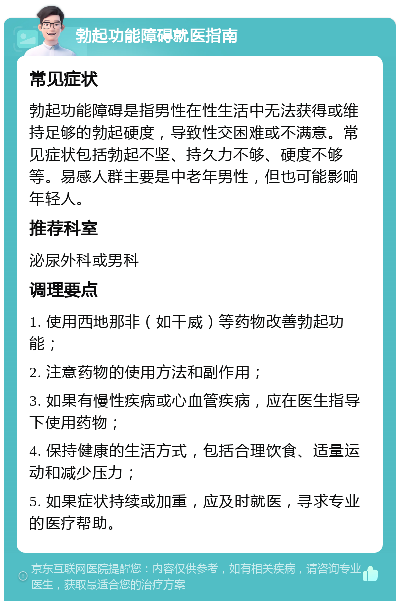 勃起功能障碍就医指南 常见症状 勃起功能障碍是指男性在性生活中无法获得或维持足够的勃起硬度，导致性交困难或不满意。常见症状包括勃起不坚、持久力不够、硬度不够等。易感人群主要是中老年男性，但也可能影响年轻人。 推荐科室 泌尿外科或男科 调理要点 1. 使用西地那非（如千威）等药物改善勃起功能； 2. 注意药物的使用方法和副作用； 3. 如果有慢性疾病或心血管疾病，应在医生指导下使用药物； 4. 保持健康的生活方式，包括合理饮食、适量运动和减少压力； 5. 如果症状持续或加重，应及时就医，寻求专业的医疗帮助。