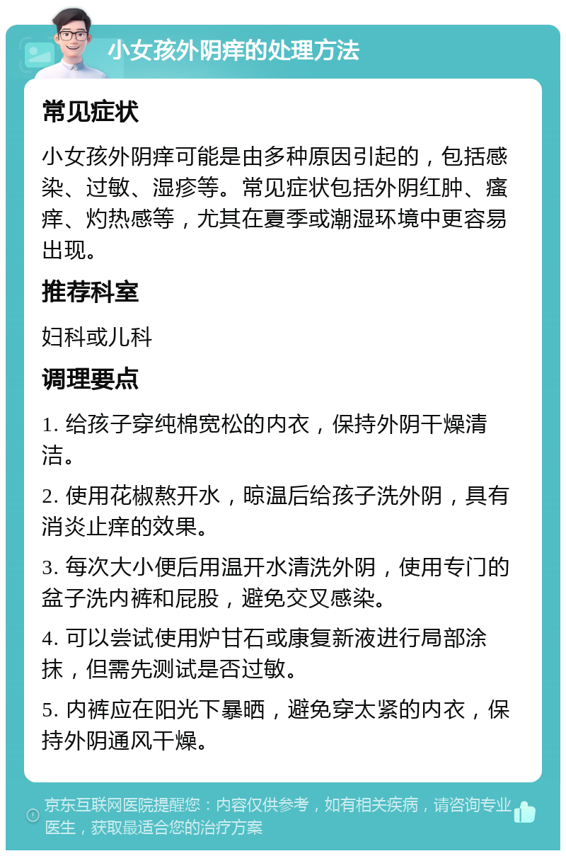 小女孩外阴痒的处理方法 常见症状 小女孩外阴痒可能是由多种原因引起的，包括感染、过敏、湿疹等。常见症状包括外阴红肿、瘙痒、灼热感等，尤其在夏季或潮湿环境中更容易出现。 推荐科室 妇科或儿科 调理要点 1. 给孩子穿纯棉宽松的内衣，保持外阴干燥清洁。 2. 使用花椒熬开水，晾温后给孩子洗外阴，具有消炎止痒的效果。 3. 每次大小便后用温开水清洗外阴，使用专门的盆子洗内裤和屁股，避免交叉感染。 4. 可以尝试使用炉甘石或康复新液进行局部涂抹，但需先测试是否过敏。 5. 内裤应在阳光下暴晒，避免穿太紧的内衣，保持外阴通风干燥。